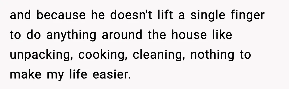and because he doesn't lift a single finger to do anything around the house like unpacking, cooking, cleaning, nothing to make my life easier.