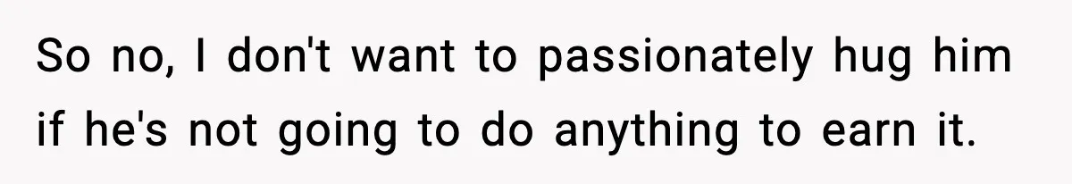 So no, I don't want to passionately hug him if he's not going to do anything to earn it.