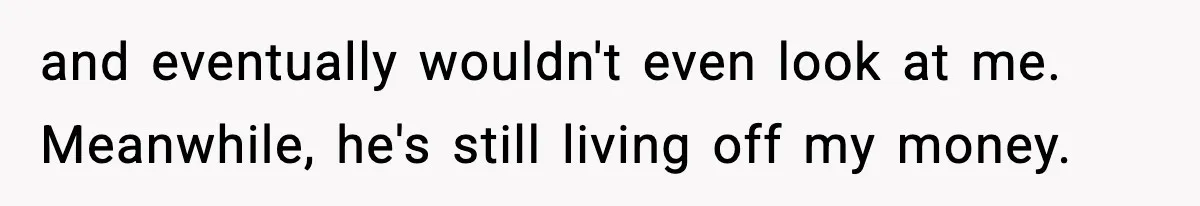 and eventually wouldn't even look at me. Meanwhile, he's still living off my money.