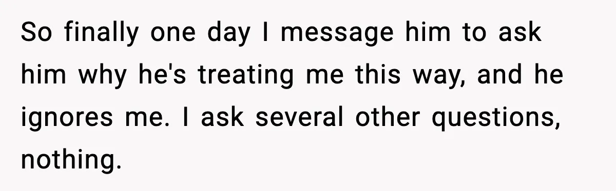 So finally one day I message him to ask him why he's treating me this way, and he ignores me. I ask several other questions, nothing.