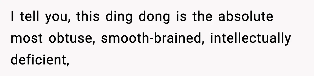 I tell you, this ding dong is the absolute most obtuse, smooth-brained, intellectually deficient,