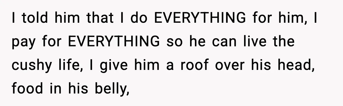 I told him that I do EVERYTHING for him, I pay for EVERYTHING so he can live the cushy life, I give him a roof over his head, food in...