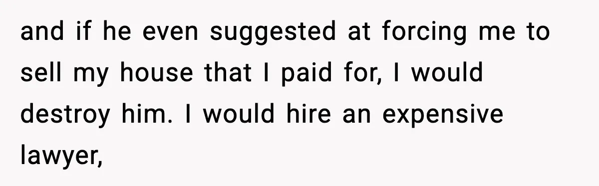 and if he even suggested at forcing me to sell my house that I paid for, I would destroy him. I would hire an expensive lawyer,