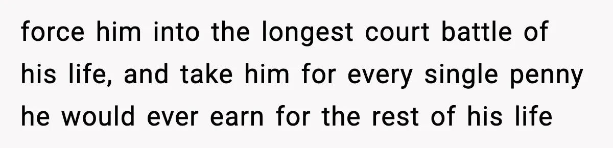 force him into the longest court battle of his life, and take him for every single penny he would ever earn for the rest of his life