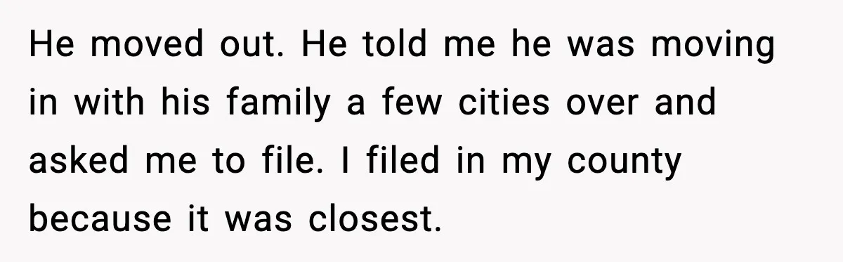 He moved out. He told me he was moving in with his family a few cities over and asked me to file. I filed in my county because it was...