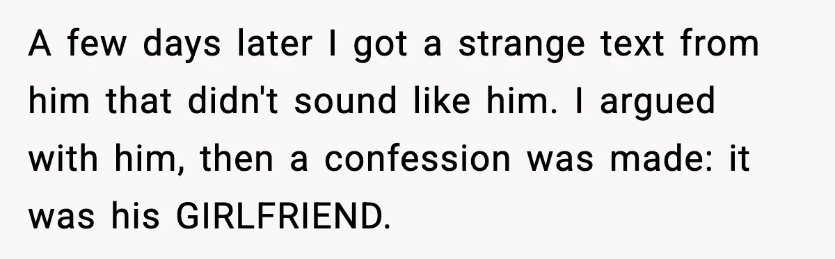 A few days later I got a strange text from him that didn't sound like him. I argued with him, then a confession was made: it was his GIRLFRIEND.
