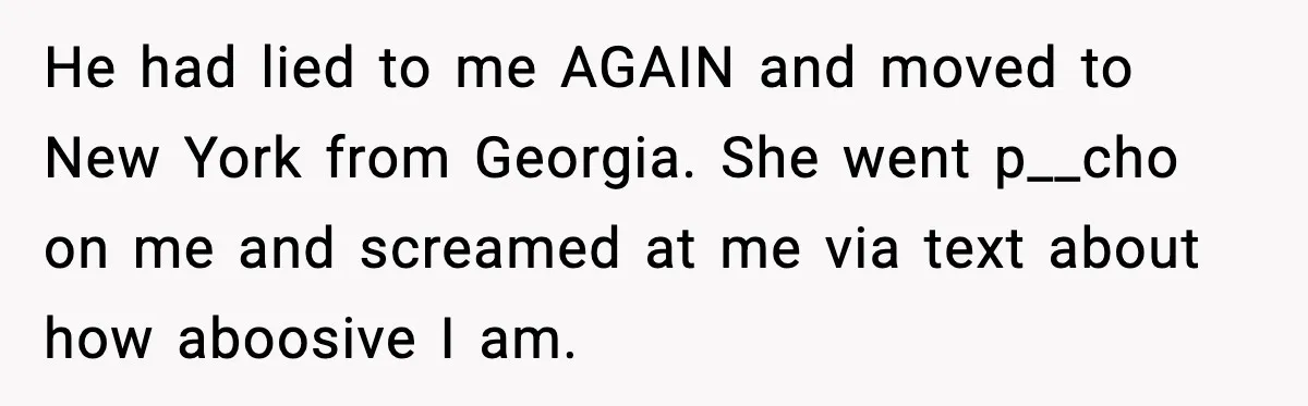 He had lied to me AGAIN and moved to New York from Georgia. She went p__cho on me and screamed at me via text about how aboosive I am.