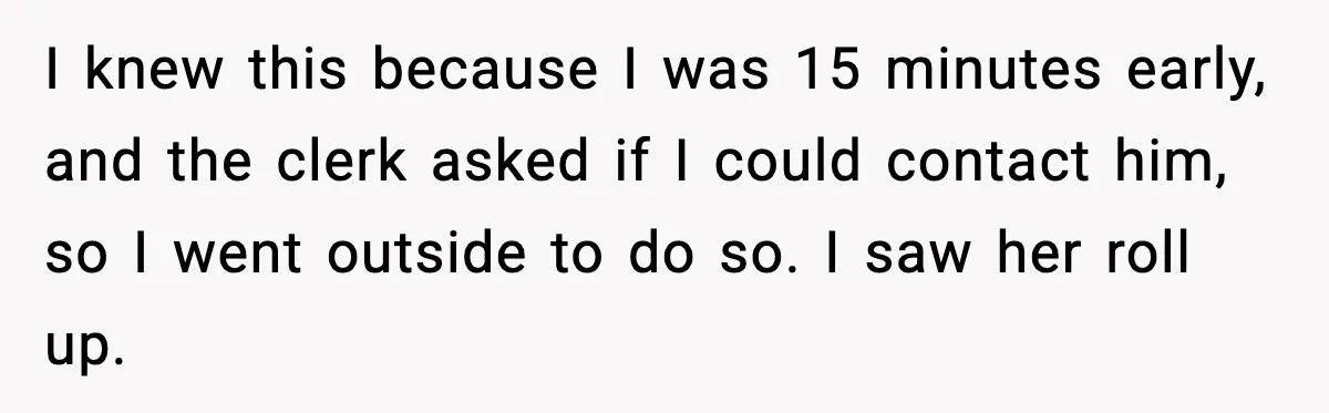 I knew this because I was 15 minutes early, and the clerk asked if I could contact him, so I went outside to do so. I saw her roll up.