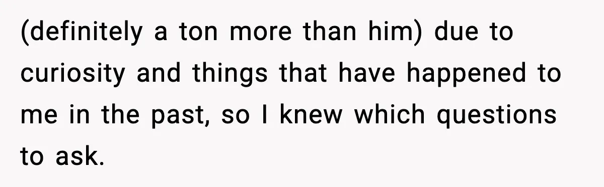 (definitely a ton more than him) due to curiosity and things that have happened to me in the past, so I knew which questions to ask.