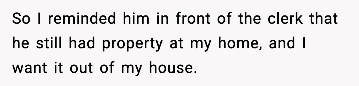 So I reminded him in front of the clerk that he still had property at my home, and I want it out of my house.
