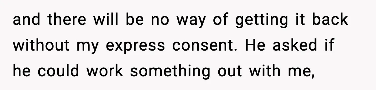 and there will be no way of getting it back without my express consent. He asked if he could work something out with me,