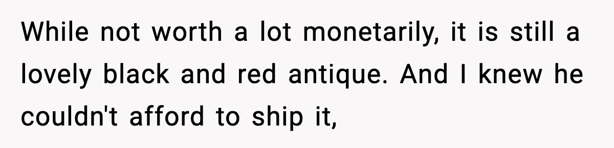 While not worth a lot monetarily, it is still a lovely black and red antique. And I knew he couldn't afford to ship it,