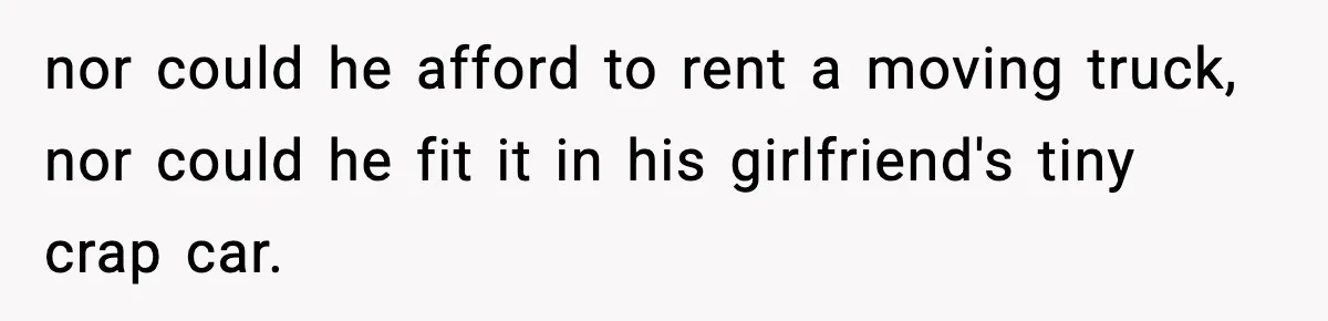 nor could he afford to rent a moving truck, nor could he fit it in his girlfriend's tiny crap car.