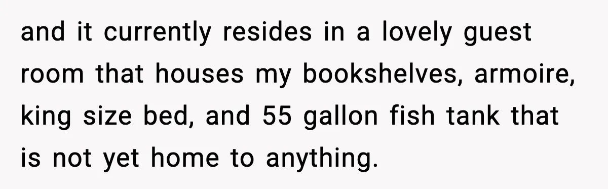 and it currently resides in a lovely guest room that houses my bookshelves, armoire, king size bed, and 55 gallon fish tank that is not yet home to anything.