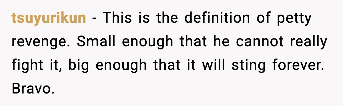 tsuyurikun - This is the definition of petty revenge. Small enough that he cannot really fight it, big enough that it will sting forever. Bravo.