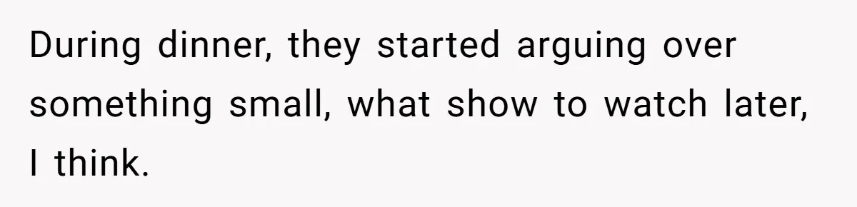 During dinner, they started arguing over something small, what show to watch later, I think.