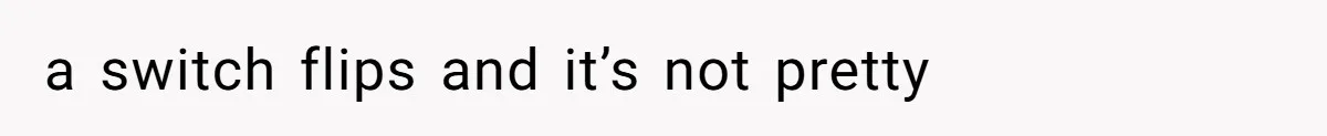 a switch flips and it’s not pretty