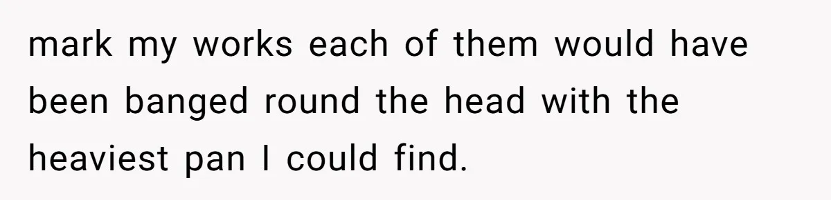 mark my works each of them would have been banged round the head with the heaviest pan I could find.
