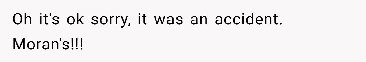 Oh it's ok sorry, it was an accident. Moran's!!!