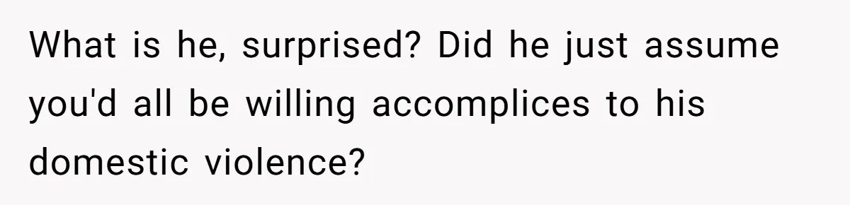 What is he, surprised? Did he just assume you'd all be willing accomplices to his domestic violence?