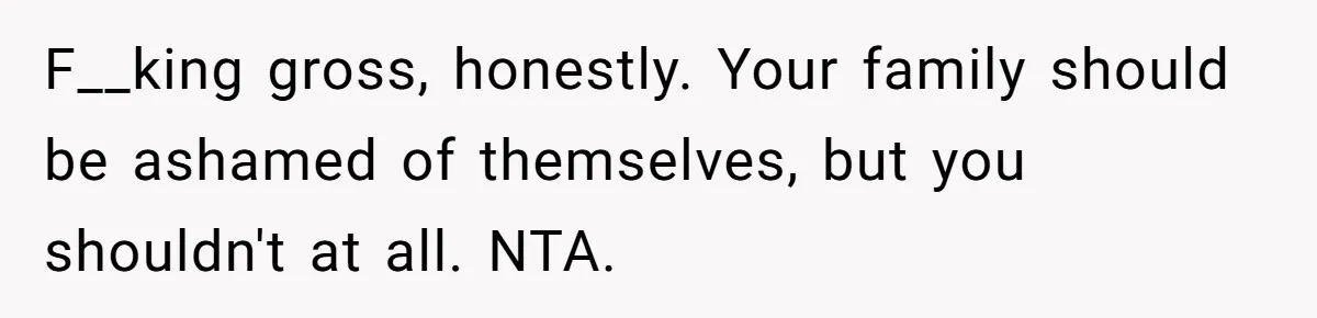 F__king gross, honestly. Your family should be ashamed of themselves, but you shouldn't at all. NTA.