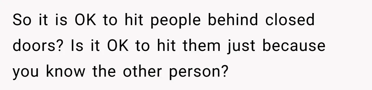So it is OK to hit people behind closed doors? Is it OK to hit them just because you know the other person?