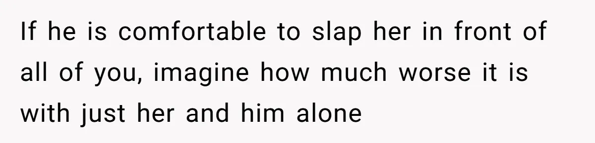 If he is comfortable to slap her in front of all of you, imagine how much worse it is with just her and him alone