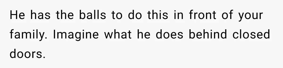 He has the balls to do this in front of your family. Imagine what he does behind closed doors.