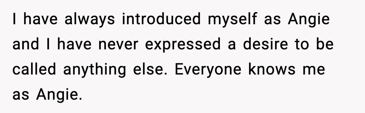 I have always introduced myself as Angie and I have never expressed a desire to be called anything else. Everyone knows me as Angie.