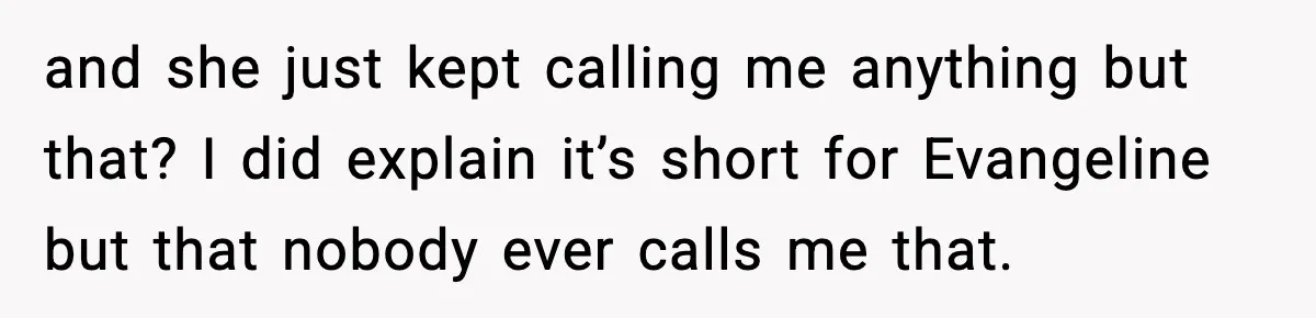 and she just kept calling me anything but that? I did explain it’s short for Evangeline but that nobody ever calls me that.