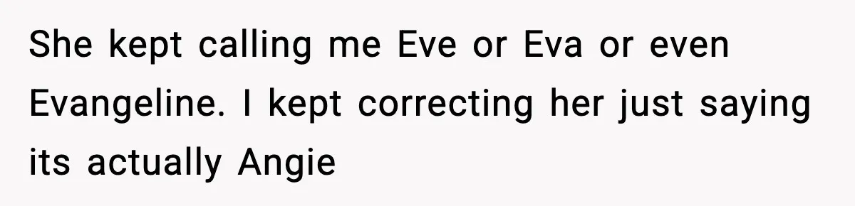 She kept calling me Eve or Eva or even Evangeline. I kept correcting her just saying its actually Angie
