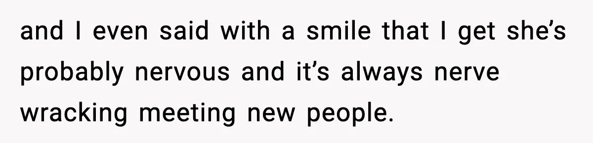 and I even said with a smile that I get she’s probably nervous and it’s always nerve wracking meeting new people.