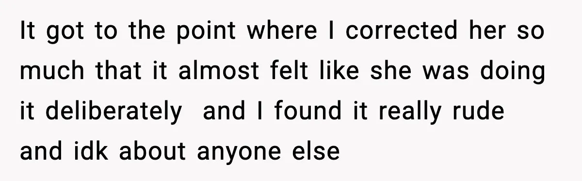 It got to the point where I corrected her so much that it almost felt like she was doing it deliberately and I found it really rude and idk about...