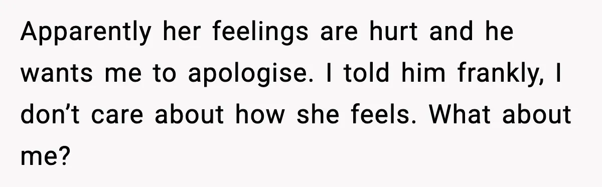 Apparently her feelings are hurt and he wants me to apologise. I told him frankly, I don’t care about how she feels. What about me?