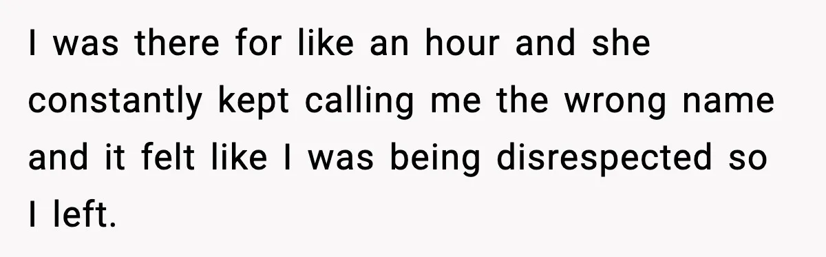 I was there for like an hour and she constantly kept calling me the wrong name and it felt like I was being disrespected so I left.