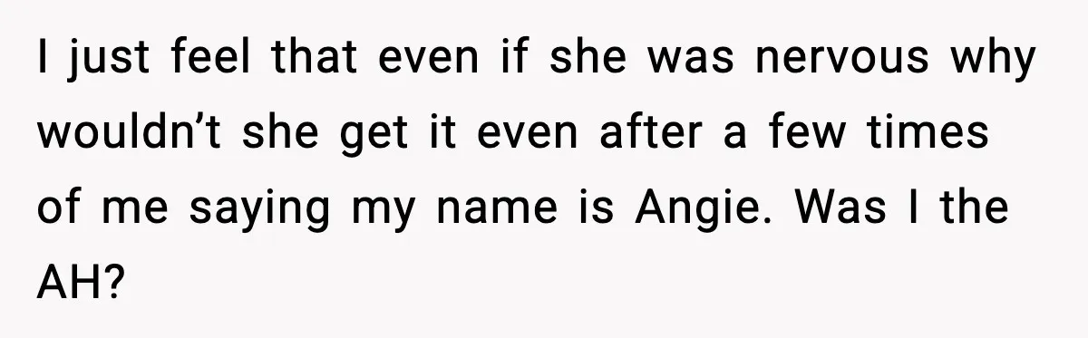 I just feel that even if she was nervous why wouldn’t she get it even after a few times of me saying my name is Angie. Was I the AH?
