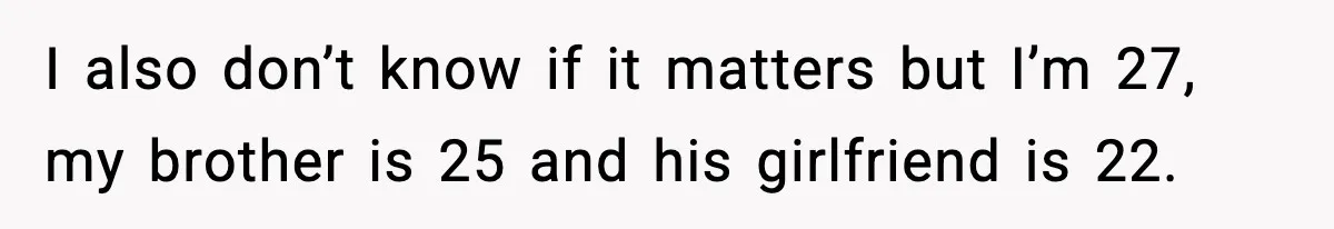 I also don’t know if it matters but I’m 27, my brother is 25 and his girlfriend is 22.