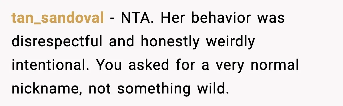 tan_sandoval - NTA. Her behavior was disrespectful and honestly weirdly intentional. You asked for a very normal nickname, not something wild.