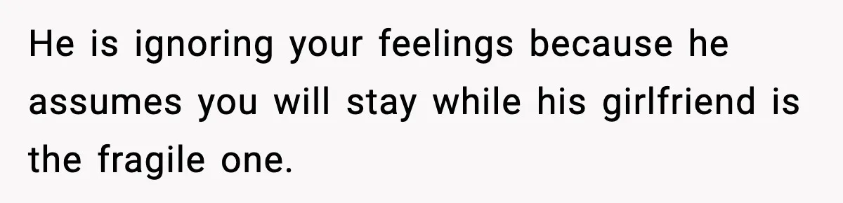 He is ignoring your feelings because he assumes you will stay while his girlfriend is the fragile one.