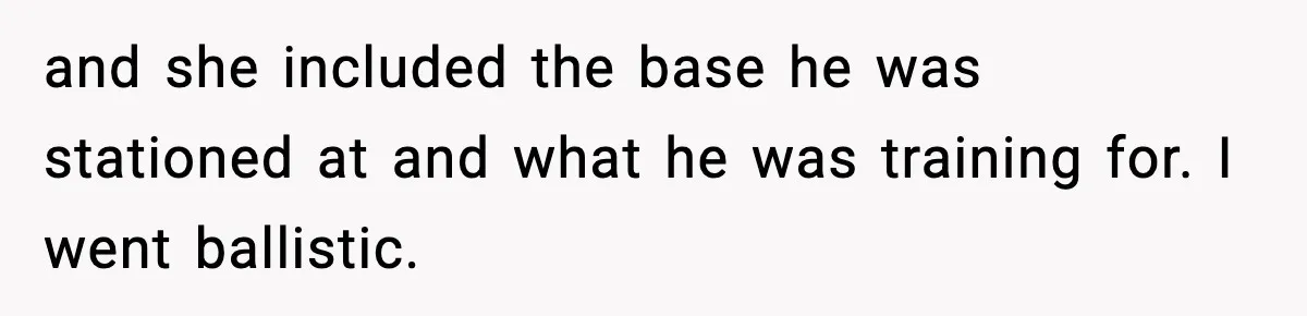 and she included the base he was stationed at and what he was training for. I went ballistic.