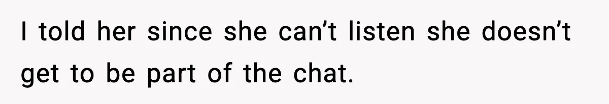 I told her since she can’t listen she doesn’t get to be part of the chat.