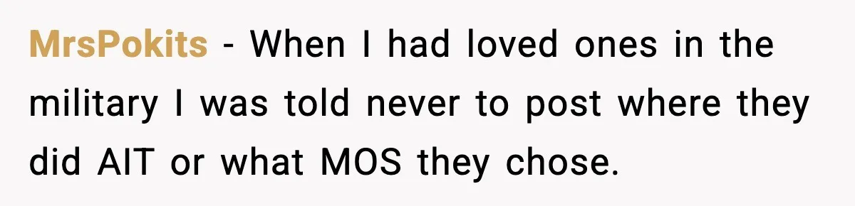 MrsPokits - When I had loved ones in the military I was told never to post where they did AIT or what MOS they chose.