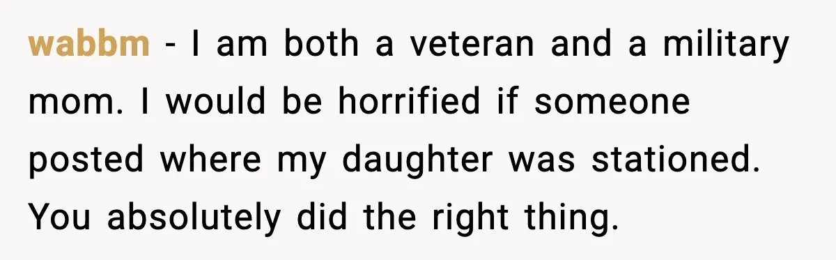 wabbm - I am both a veteran and a military mom. I would be horrified if someone posted where my daughter was stationed. You absolutely did the right thing.