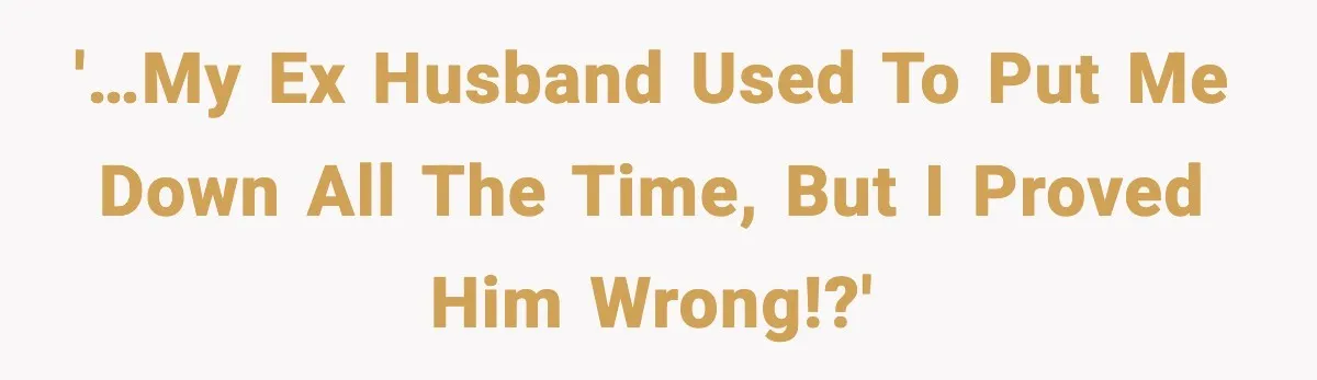 '…my ex husband used to put me down all the time, but I proved him wrong!?'