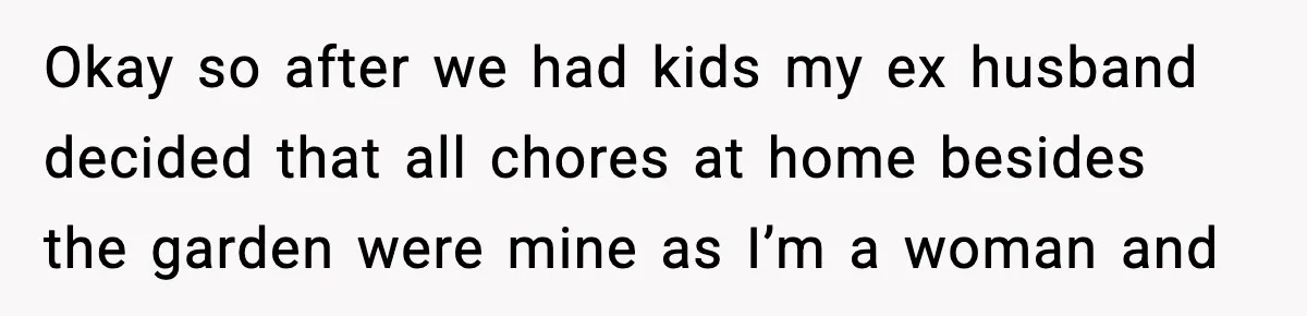 Okay so after we had kids my ex husband decided that all chores at home besides the garden were mine as I’m a woman and