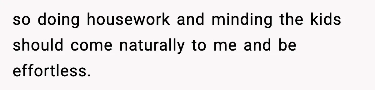 so doing housework and minding the kids should come naturally to me and be effortless.