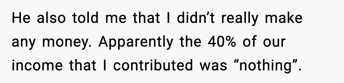He also told me that I didn’t really make any money. Apparently the 40% of our income that I contributed was “nothing”.