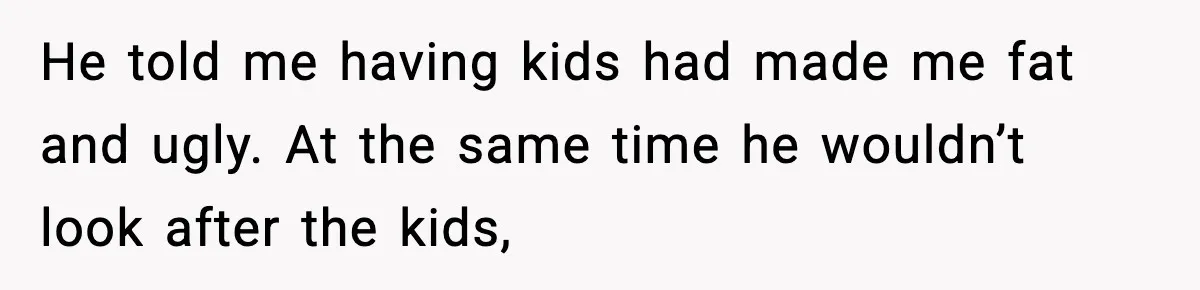 He told me having kids had made me fat and ugly. At the same time he wouldn’t look after the kids,