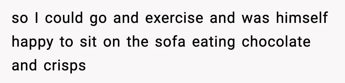 so I could go and exercise and was himself happy to sit on the sofa eating chocolate and crisps