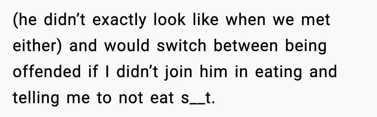 (he didn’t exactly look like when we met either) and would switch between being offended if I didn’t join him in eating and telling me to not eat s__t.
